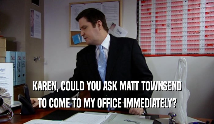 KAREN, COULD YOU ASK MATT TOWNSEND TO COME TO MY OFFICE IMMEDIATELY? 