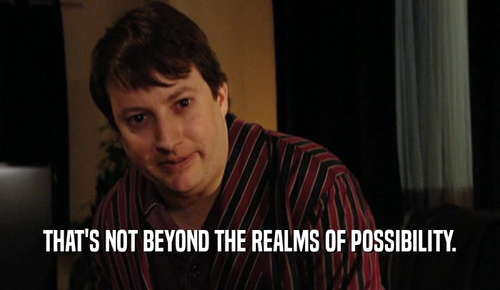 THAT'S NOT BEYOND THE REALMS OF POSSIBILITY.  