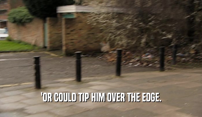 'OR COULD TIP HIM OVER THE EDGE.  