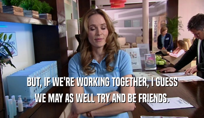 BUT, IF WE'RE WORKING TOGETHER, I GUESS WE MAY AS WELL TRY AND BE FRIENDS. 