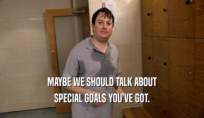 MAYBE WE SHOULD TALK ABOUT SPECIAL GOALS YOU'VE GOT. 
