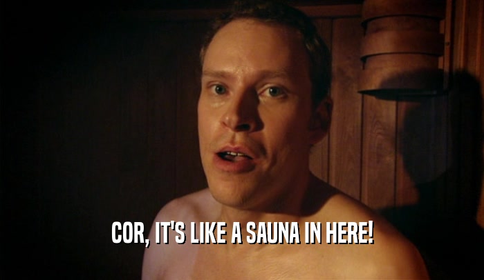 COR, IT'S LIKE A SAUNA IN HERE!  