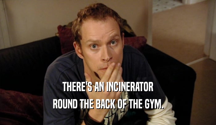 THERE'S AN INCINERATOR
 ROUND THE BACK OF THE GYM.
 