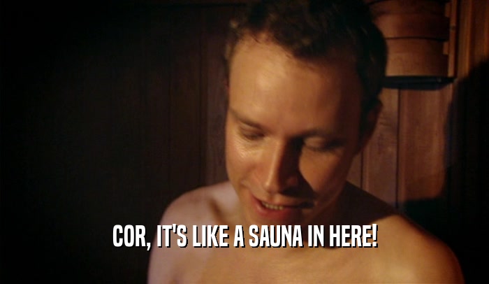 COR, IT'S LIKE A SAUNA IN HERE!  