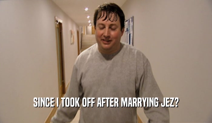 SINCE I TOOK OFF AFTER MARRYING JEZ?  