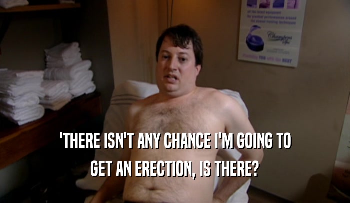 'THERE ISN'T ANY CHANCE I'M GOING TO
 GET AN ERECTION, IS THERE?
 