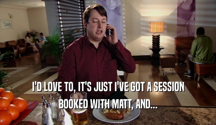 I'D LOVE TO, IT'S JUST I'VE GOT A SESSION
 BOOKED WITH MATT, AND...
 