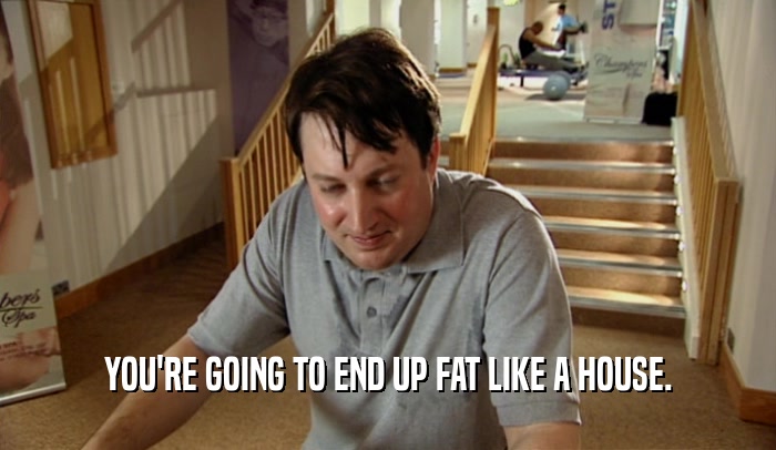 YOU'RE GOING TO END UP FAT LIKE A HOUSE.  