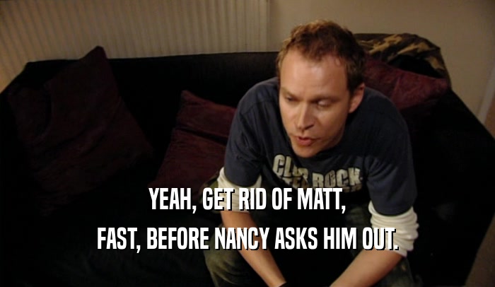 YEAH, GET RID OF MATT, FAST, BEFORE NANCY ASKS HIM OUT. 
