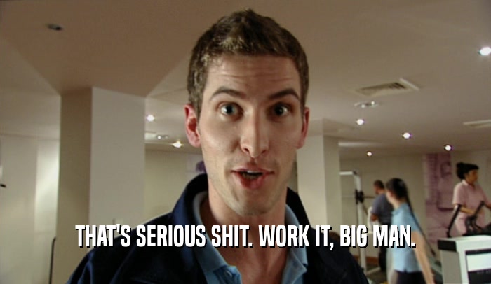 THAT'S SERIOUS SHIT. WORK IT, BIG MAN.  