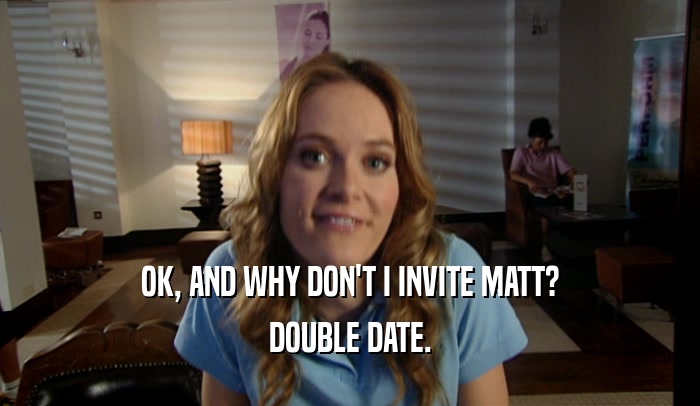 OK, AND WHY DON'T I INVITE MATT? DOUBLE DATE. 