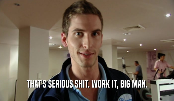 THAT'S SERIOUS SHIT. WORK IT, BIG MAN.  