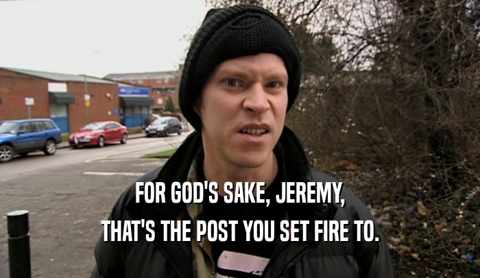 FOR GOD'S SAKE, JEREMY, THAT'S THE POST YOU SET FIRE TO. 