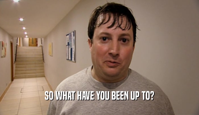SO WHAT HAVE YOU BEEN UP TO?  