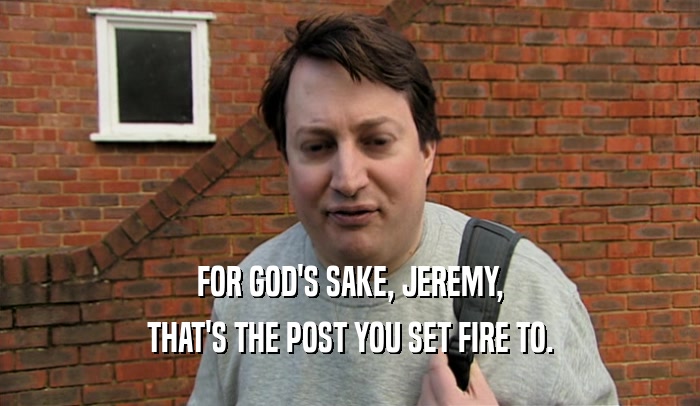 FOR GOD'S SAKE, JEREMY, THAT'S THE POST YOU SET FIRE TO. 