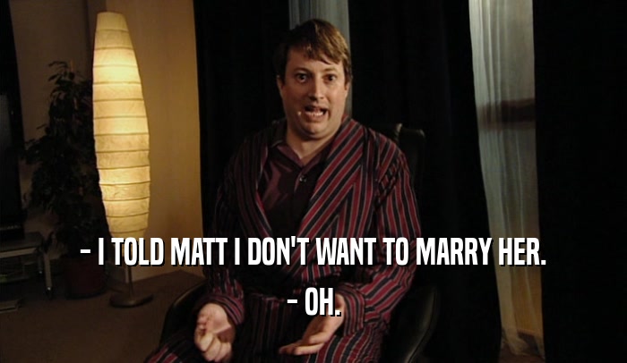 - I TOLD MATT I DON'T WANT TO MARRY HER.
 - OH.
 