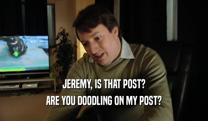 JEREMY, IS THAT POST? ARE YOU DOODLING ON MY POST? 
