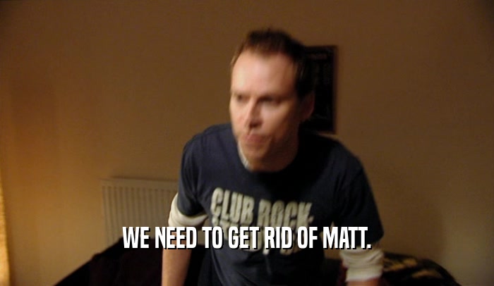 WE NEED TO GET RID OF MATT.  