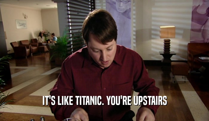 IT'S LIKE TITANIC. YOU'RE UPSTAIRS  