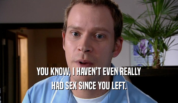 YOU KNOW, I HAVEN'T EVEN REALLY HAD SEX SINCE YOU LEFT. 