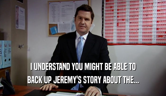 I UNDERSTAND YOU MIGHT BE ABLE TO BACK UP JEREMY'S STORY ABOUT THE... 