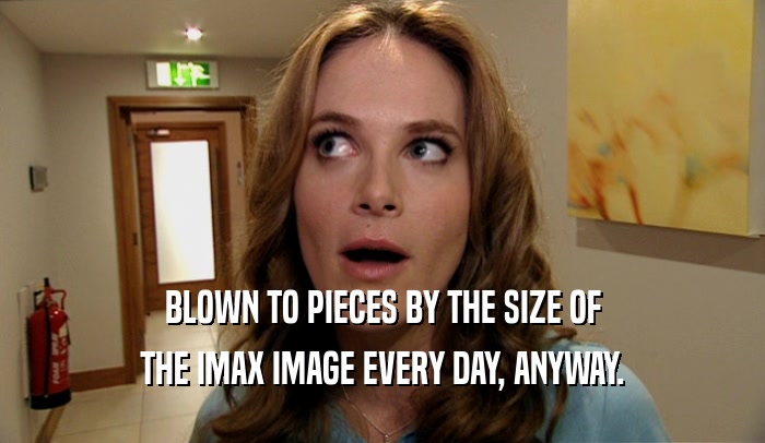 BLOWN TO PIECES BY THE SIZE OF THE IMAX IMAGE EVERY DAY, ANYWAY. 