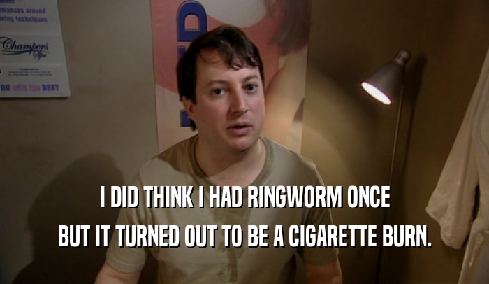 I DID THINK I HAD RINGWORM ONCE BUT IT TURNED OUT TO BE A CIGARETTE BURN. 