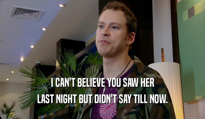 I CAN'T BELIEVE YOU SAW HER LAST NIGHT BUT DIDN'T SAY TILL NOW. 