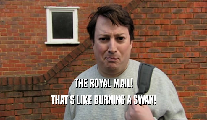 THE ROYAL MAIL! THAT'S LIKE BURNING A SWAN! 