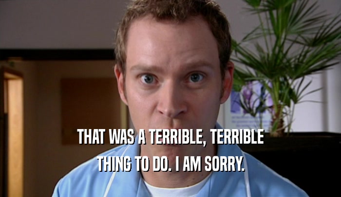 THAT WAS A TERRIBLE, TERRIBLE THING TO DO. I AM SORRY. 