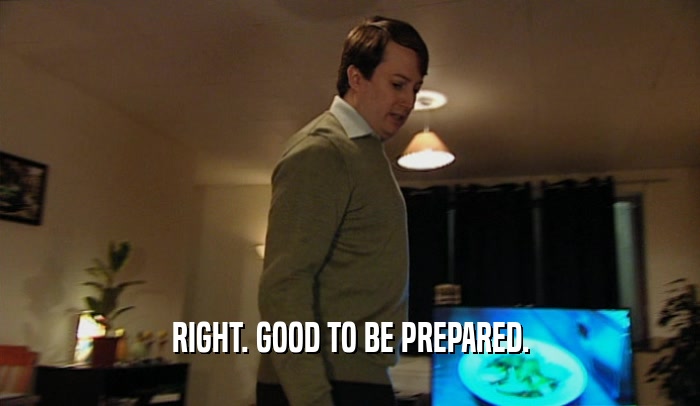 RIGHT. GOOD TO BE PREPARED.  