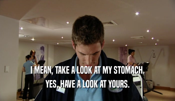 I MEAN, TAKE A LOOK AT MY STOMACH. YES, HAVE A LOOK AT YOURS. 