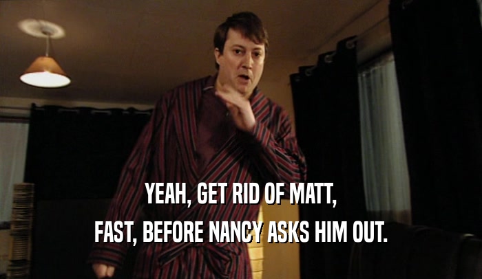 YEAH, GET RID OF MATT, FAST, BEFORE NANCY ASKS HIM OUT. 