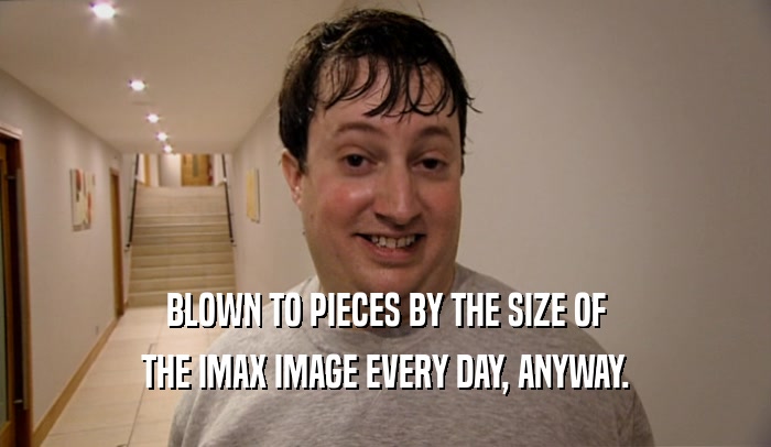 BLOWN TO PIECES BY THE SIZE OF THE IMAX IMAGE EVERY DAY, ANYWAY. 