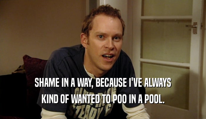 SHAME IN A WAY, BECAUSE I'VE ALWAYS KIND OF WANTED TO POO IN A POOL. 