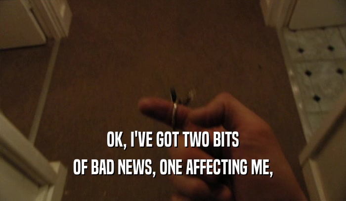 OK, I'VE GOT TWO BITS OF BAD NEWS, ONE AFFECTING ME, 