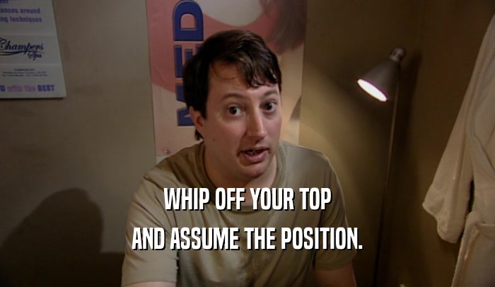 WHIP OFF YOUR TOP AND ASSUME THE POSITION. 