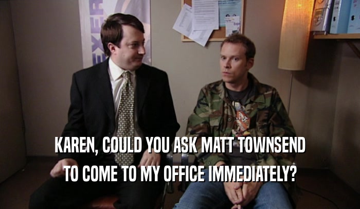 KAREN, COULD YOU ASK MATT TOWNSEND TO COME TO MY OFFICE IMMEDIATELY? 