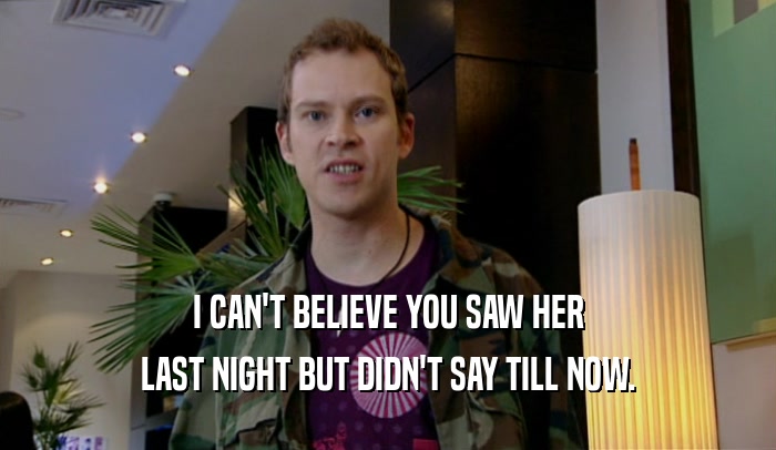 I CAN'T BELIEVE YOU SAW HER LAST NIGHT BUT DIDN'T SAY TILL NOW. 