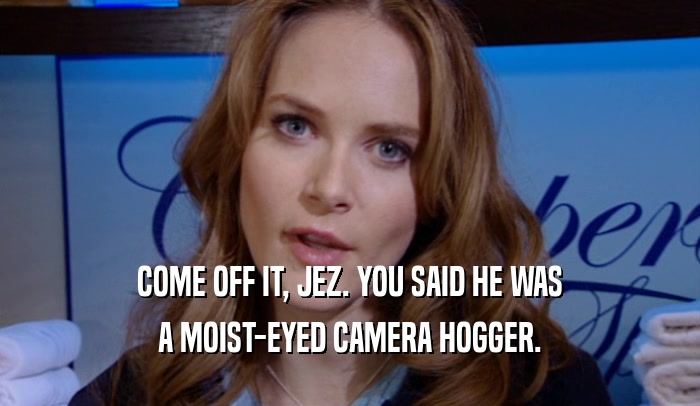 COME OFF IT, JEZ. YOU SAID HE WAS A MOIST-EYED CAMERA HOGGER. 