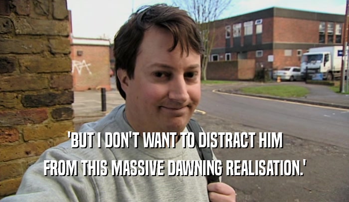 'BUT I DON'T WANT TO DISTRACT HIM FROM THIS MASSIVE DAWNING REALISATION.' 