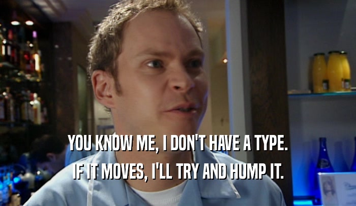 YOU KNOW ME, I DON'T HAVE A TYPE. IF IT MOVES, I'LL TRY AND HUMP IT. 