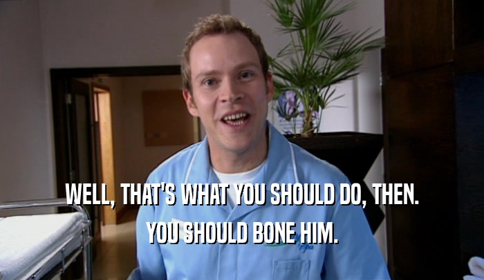 WELL, THAT'S WHAT YOU SHOULD DO, THEN. YOU SHOULD BONE HIM. 