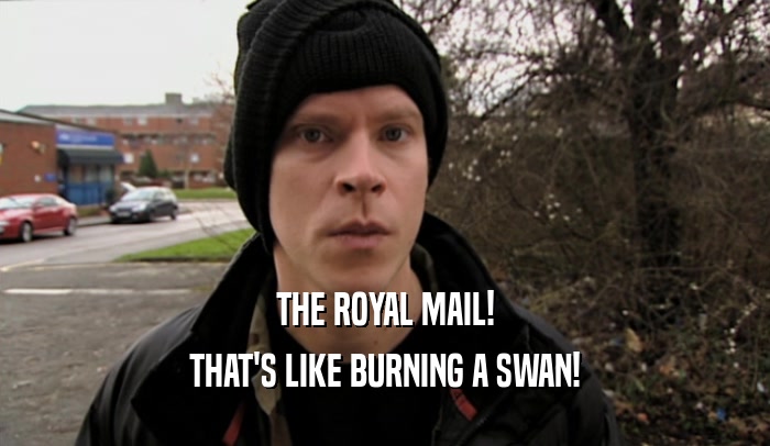 THE ROYAL MAIL! THAT'S LIKE BURNING A SWAN! 