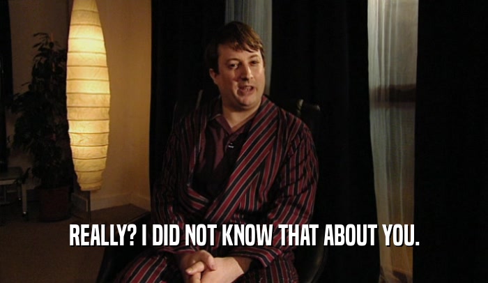 REALLY? I DID NOT KNOW THAT ABOUT YOU.  