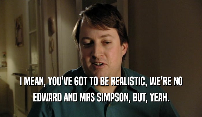I MEAN, YOU'VE GOT TO BE REALISTIC, WE'RE NO
 EDWARD AND MRS SIMPSON, BUT, YEAH.
 