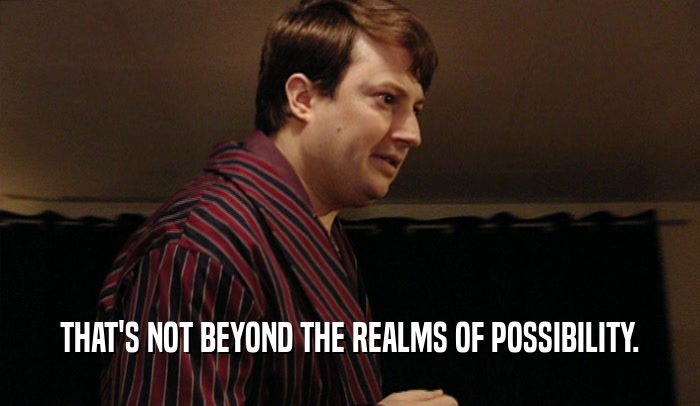 THAT'S NOT BEYOND THE REALMS OF POSSIBILITY.  