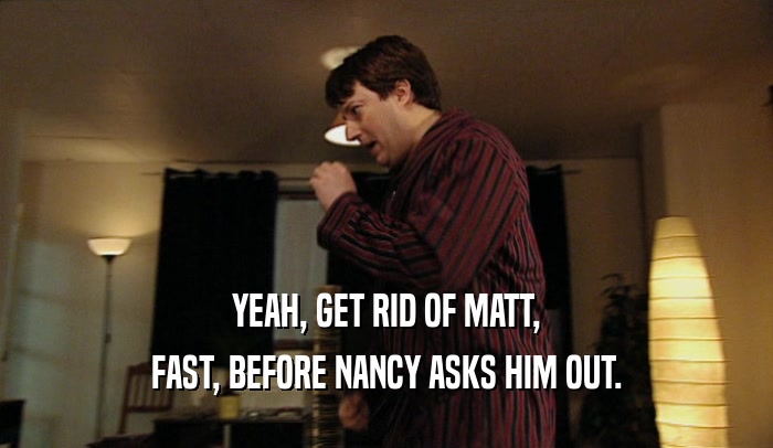 YEAH, GET RID OF MATT, FAST, BEFORE NANCY ASKS HIM OUT. 