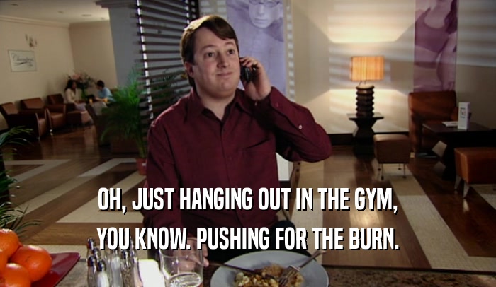 OH, JUST HANGING OUT IN THE GYM, YOU KNOW. PUSHING FOR THE BURN. 