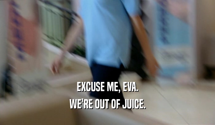 EXCUSE ME, EVA. WE'RE OUT OF JUICE. 